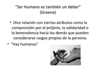 “Ser Humano es también un deber”
               (Greene)

 • Dice relación con ciertos atributos como la
  comprensión por el prójimo, la solidaridad o
  la benevolencia hacia los demás que pueden
   considerarse rasgos propios de la persona.
• “Hay humanos”
 