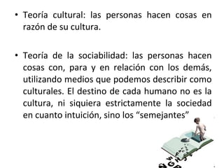 • Teoría cultural: las personas hacen cosas en
  razón de su cultura.

• Teoría de la sociabilidad: las personas hacen
  cosas con, para y en relación con los demás,
  utilizando medios que podemos describir como
  culturales. El destino de cada humano no es la
  cultura, ni siquiera estrictamente la sociedad
  en cuanto intuición, sino los “semejantes”
 