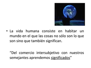 • La vida humana consiste en habitar un
  mundo en el que las cosas no sólo son lo que
  son sino que también significan.

  “Del comercio intersubjetivo con nuestros
  semejantes aprendemos significados”
 