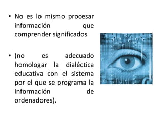 • No es lo mismo procesar
  información           que
  comprender significados

• (no      es     adecuado
  homologar la dialéctica
  educativa con el sistema
  por el que se programa la
  información           de
  ordenadores).
 
