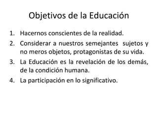 Objetivos de la Educación
1. Hacernos conscientes de la realidad.
2. Considerar a nuestros semejantes sujetos y
   no meros objetos, protagonistas de su vida.
3. La Educación es la revelación de los demás,
   de la condición humana.
4. La participación en lo significativo.
 