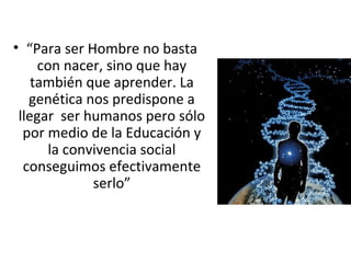 • “Para ser Hombre no basta
     con nacer, sino que hay
    también que aprender. La
   genética nos predispone a
 llegar ser humanos pero sólo
  por medio de la Educación y
       la convivencia social
  conseguimos efectivamente
              serlo”
 