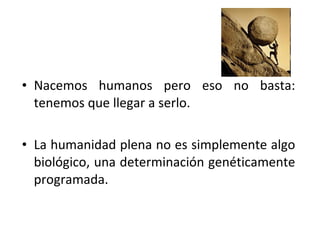 • Nacemos humanos pero eso no basta:
  tenemos que llegar a serlo.

• La humanidad plena no es simplemente algo
  biológico, una determinación genéticamente
  programada.
 