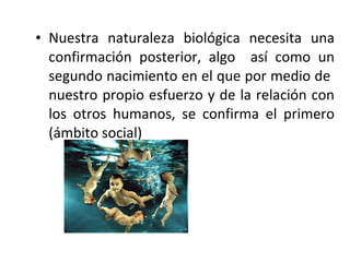 • Nuestra naturaleza biológica necesita una
  confirmación posterior, algo así como un
  segundo nacimiento en el que por medio de
  nuestro propio esfuerzo y de la relación con
  los otros humanos, se confirma el primero
  (ámbito social)
 
