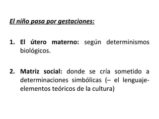 El niño pasa por gestaciones:

1. El útero materno: según determinismos
   biológicos.

2. Matriz social: donde se cría sometido a
   determinaciones simbólicas (– el lenguaje-
   elementos teóricos de la cultura)
 