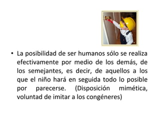 • La posibilidad de ser humanos sólo se realiza
  efectivamente por medio de los demás, de
  los semejantes, es decir, de aquellos a los
  que el niño hará en seguida todo lo posible
  por parecerse. (Disposición mimética,
  voluntad de imitar a los congéneres)
 