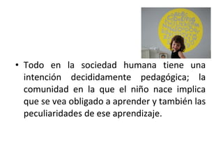 • Todo en la sociedad humana tiene una
  intención decididamente pedagógica; la
  comunidad en la que el niño nace implica
  que se vea obligado a aprender y también las
  peculiaridades de ese aprendizaje.
 