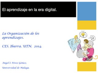 El aprendizaje en la era digital.
!
!
La Organizaciòn de los
aprendizajes.
CES. Ibarra. UTN. 2014.
!
Angel I. Pérez Gómez.
Universidad de Málaga.
 