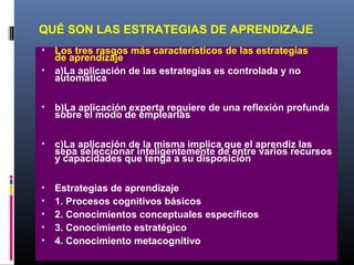 QUÉ SON LAS ESTRATEGIAS DE APRENDIZAJE
• Los tres rasgos más característicos de las estrategias
de aprendizaje
• a)La aplicación de las estrategias es controlada y no
automática
• b)La aplicación experta requiere de una reflexión profunda
sobre el modo de emplearlas
• c)La aplicación de la misma implica que el aprendiz las
sepa seleccionar inteligentemente de entre varios recursos
y capacidades que tenga a su disposición
• Estrategias de aprendizaje
• 1. Procesos cognitivos básicos
• 2. Conocimientos conceptuales específicos
• 3. Conocimiento estratégico
• 4. Conocimiento metacognitivo
 