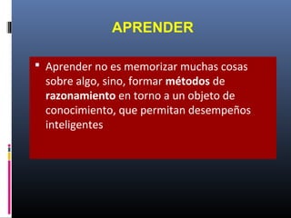 APRENDER
 Aprender no es memorizar muchas cosas
sobre algo, sino, formar métodos de
razonamiento en torno a un objeto de
conocimiento, que permitan desempeños
inteligentes
 