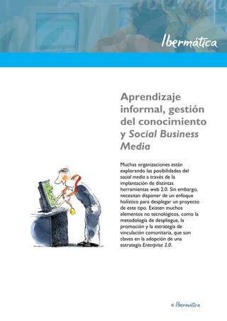 Aprendizaje
informal, gestión
del conocimiento
y Social Business
Media
Muchas organizaciones están
explorando las posibilidades del
social media a través de la
implantación de distintas
herramientas web 2.0. Sin embargo,
necesitan disponer de un enfoque
holístico para desplegar un proyecto
de este tipo. Existen muchos
elementos no tecnológicos, como la
metodología de despliegue, la
promoción y la estrategia de
vinculación comunitaria, que son
claves en la adopción de una
estrategia Enterprise 2.0.




                       ©
 