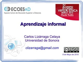 Aprendizaje informal Carlos Lizárraga Celaya Universidad de Sonora [email_address] 8 de Mayo de 2010 