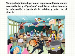 El aprendizaje toma lugar en un espacio confinado, donde los estudiantes y el "profesor" administran la transferencia de información a través de la palabra y notas en el pizarrón