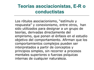 Teorías asociacionistas, E-R o
conductistas
Los rótulos asociacionismo, “estímulo y
respuesta” y conexionismo, entre otros, han
sido utilizados para designar a un grupo de
teorías, derivadas directamente del
empirismo, que ponen el énfasis en el estudio
objetivo del comportamiento. Afirman que los
comportamientos complejos pueden ser
interpretados a partir de conceptos y
principios simples, sin recorrer a procesos
mentales superiores o fuerzas psíquicas
internas de cualquier naturaleza.
 