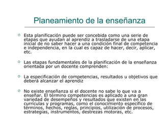 Planeamiento de la enseñanza
 Esta planificación puede ser concebida como una serie de
etapas que ayudan al aprendiz a trasladarse de una etapa
inicial de no saber hacer a una condición final de competencia
e independencia, en la cual es capaz de hacer, decir, aplicar,
etc.
 Las etapas fundamentales de la planificación de la enseñanza
orientada por un docente comprenden:
 La especificación de competencias, resultados u objetivos que
deberá alcanzar el aprendiz
 No existe enseñanza si el docente no sabe lo que va a
enseñar. El término competencias es aplicado a una gran
variedad de desempeños y resultados que existen en las
currículas y programas, como el conocimiento específico de
términos, hechos, reglas, principios, utilización de procesos,
estrategias, instrumentos, destrezas motoras, etc.
 