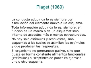 Piaget (1969) 
La conducta adquirida lo es siempre por 
asimilación del elemento nuevo a un esquema. 
Toda información adquirida lo es, siempre, en 
función de un marco o de un esquematismo 
interno de aspectos más o menos estructurados. 
No hay solo estímulos y respuestas, sino 
esquemas a los cuales se asimilan los estímulos 
y que producen las respuestas. 
El organismo no permanece pasivo, sino que 
busca en forma constante alimentos funcionales 
(estímulos) susceptibles de poner en ejercicio 
uno u otro esquema. 
 