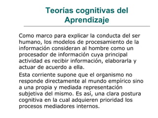 Teorías cognitivas del 
Aprendizaje 
Como marco para explicar la conducta del ser 
humano, los modelos de procesamiento de la 
información consideran al hombre como un 
procesador de información cuya principal 
actividad es recibir información, elaborarla y 
actuar de acuerdo a ella. 
Esta corriente supone que el organismo no 
responde directamente al mundo empírico sino 
a una propia y mediada representación 
subjetiva del mismo. Es así, una clara postura 
cognitiva en la cual adquieren prioridad los 
procesos mediadores internos. 
 