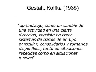 Gestalt, Koffka (1935) 
“aprendizaje, como un cambio de 
una actividad en una cierta 
dirección, consiste en crear 
sistemas de trazos de un tipo 
particular, consolidarlos y tornarlos 
disponibles, tanto en situaciones 
repetidas como en situaciones 
nuevas”. 
 