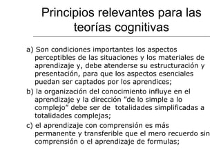 Principios relevantes para las 
teorías cognitivas 
a) Son condiciones importantes los aspectos 
perceptibles de las situaciones y los materiales de 
aprendizaje y, debe atenderse su estructuración y 
presentación, para que los aspectos esenciales 
puedan ser captados por los aprendices; 
b) la organización del conocimiento influye en el 
aprendizaje y la dirección ”de lo simple a lo 
complejo” debe ser de totalidades simplificadas a 
totalidades complejas; 
c) el aprendizaje con comprensión es más 
permanente y transferible que el mero recuerdo sin 
comprensión o el aprendizaje de formulas; 
 