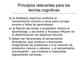 Principios relevantes para las 
teorías cognitivas 
d) el feedback cognitivo confirma el 
conocimiento correcto y sirve para corregir 
errores o fallas de aprendizaje; 
e) la fijación de metas o propósitos motiva el 
aprendizaje, y los éxitos y fracasos influyen en 
la determinación de objetivos futuros; 
f) deben ser favorecidos el pensamiento 
divergente, que conduce a soluciones 
imaginativas de problemas o a la creación de 
productos nuevos y valiosos, y el pensamiento 
convergente , que conduce a respuestas 
lógicamente correctas . 
 
