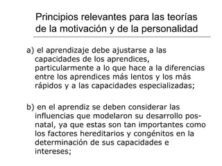 Principios relevantes para las teorías 
de la motivación y de la personalidad 
a) el aprendizaje debe ajustarse a las 
capacidades de los aprendices, 
particularmente a lo que hace a la diferencias 
entre los aprendices más lentos y los más 
rápidos y a las capacidades especializadas; 
b) en el aprendiz se deben considerar las 
influencias que modelaron su desarrollo pos-natal, 
ya que estas son tan importantes como 
los factores hereditarios y congénitos en la 
determinación de sus capacidades e 
intereses; 
 