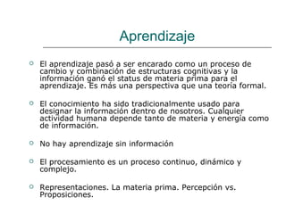 Aprendizaje 
 El aprendizaje pasó a ser encarado como un proceso de 
cambio y combinación de estructuras cognitivas y la 
información ganó el status de materia prima para el 
aprendizaje. Es más una perspectiva que una teoría formal. 
 El conocimiento ha sido tradicionalmente usado para 
designar la información dentro de nosotros. Cualquier 
actividad humana depende tanto de materia y energía como 
de información. 
 No hay aprendizaje sin información 
 El procesamiento es un proceso continuo, dinámico y 
complejo. 
 Representaciones. La materia prima. Percepción vs. 
Proposiciones. 
 