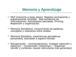 Memoria y Aprendizaje 
 MLP (memoria a largo plazo). Registro permanente y 
prácticamente ilimitado. Red semántica de 
informaciones. Activaciones asociadas. Priming. 
Repetición y organización. 
 Memoria Semántica: conocimiento de palabras, 
conceptos y relaciones entre ambos. 
 Memoria Episódica: experiencias perceptivas 
personales, asociadas a espacio-tiempo. 
 Recuperación: recomendaciones. Trabajar (atención y 
esfuerzo) – Comprender (relacionar) – Organizar 
(dividir y combinar, buscar estructuras más generales) 
 