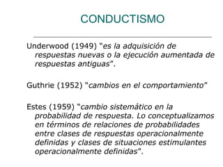 CONDUCTISMO 
Underwood (1949) “es la adquisición de 
respuestas nuevas o la ejecución aumentada de 
respuestas antiguas”. 
Guthrie (1952) “cambios en el comportamiento” 
Estes (1959) “cambio sistemático en la 
probabilidad de respuesta. Lo conceptualizamos 
en términos de relaciones de probabilidades 
entre clases de respuestas operacionalmente 
definidas y clases de situaciones estimulantes 
operacionalmente definidas”. 
 