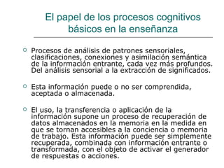El papel de los procesos cognitivos 
básicos en la enseñanza 
 Procesos de análisis de patrones sensoriales, 
clasificaciones, conexiones y asimilación semántica 
de la información entrante, cada vez más profundos. 
Del análisis sensorial a la extracción de significados. 
 Esta información puede o no ser comprendida, 
aceptada o almacenada. 
 El uso, la transferencia o aplicación de la 
información supone un proceso de recuperación de 
datos almacenados en la memoria en la medida en 
que se tornan accesibles a la conciencia o memoria 
de trabajo. Esta información puede ser simplemente 
recuperada, combinada con información entrante o 
transformada, con el objeto de activar el generador 
de respuestas o acciones. 
 