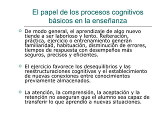 El papel de los procesos cognitivos 
básicos en la enseñanza 
 De modo general, el aprendizaje de algo nuevo 
tiende a ser laborioso y lento. Reiteración, 
práctica, ejercicio o entrenamiento generan 
familiaridad, habituación, disminución de errores, 
tiempos de respuesta con desempeños más 
seguros, precisos y eficientes. 
 El ejercicio favorece los desequilibrios y las 
reestructuraciones cognitivas y el establecimiento 
de nuevas conexiones entre conocimientos 
previamente almacenados. 
 La atención, la comprensión, la aceptación y la 
retención no aseguran que el alumno sea capaz de 
transferir lo que aprendió a nuevas situaciones. 
 
