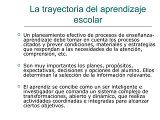 La trayectoria del aprendizaje 
escolar 
 Un planeamiento efectivo de procesos de enseñanza-aprendizaje 
debe tomar en cuenta los procesos 
citados y prever condiciones, materiales y estrategias 
que respondan a las necesidades de la atención, 
comprensión, etc. 
 Son muy importantes los planes, propósitos, 
expectativas, decisiones y opciones del alumno. Ellos 
determinan la selección de la información relevante. 
 El aprendiz se concibe como un ser inteligente e 
investigador que comanda un sistema complejo de 
transformaciones, abierto y dinámico, que realiza 
actividades coordinadas e integradas para alcanzar 
ciertos objetivos. 
 