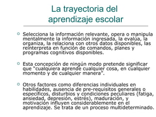 La trayectoria del 
aprendizaje escolar 
 Selecciona la información relevante, opera o manipula 
mentalmente la información ingresada, la evalúa, la 
organiza, la relaciona con otros datos disponibles, las 
reinterpreta en función de comandos, planes y 
programas cognitivos disponibles. 
 Esta concepción de ningún modo pretende significar 
que “cualquiera aprende cualquier cosa, en cualquier 
momento y de cualquier manera”. 
 Otros factores como diferencias individuales en 
habilidades, ausencia de pre-requisitos generales o 
específicos, disturbios y condiciones peculiares (fatiga, 
ansiedad, depresión, estrés), maduración, y 
motivación influyen considerablemente en el 
aprendizaje. Se trata de un proceso multideterminado. 
 