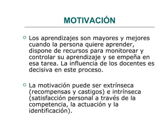MOTIVACIÓN 
 Los aprendizajes son mayores y mejores 
cuando la persona quiere aprender, 
dispone de recursos para monitorear y 
controlar su aprendizaje y se empeña en 
esa tarea. La influencia de los docentes es 
decisiva en este proceso. 
 La motivación puede ser extrínseca 
(recompensas y castigos) e intrínseca 
(satisfacción personal a través de la 
competencia, la actuación y la 
identificación). 
 