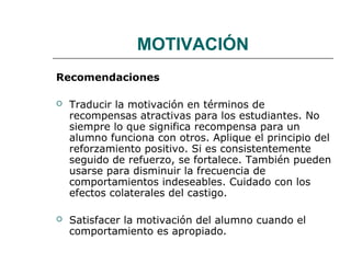 MOTIVACIÓN 
Recomendaciones 
 Traducir la motivación en términos de 
recompensas atractivas para los estudiantes. No 
siempre lo que significa recompensa para un 
alumno funciona con otros. Aplique el principio del 
reforzamiento positivo. Si es consistentemente 
seguido de refuerzo, se fortalece. También pueden 
usarse para disminuir la frecuencia de 
comportamientos indeseables. Cuidado con los 
efectos colaterales del castigo. 
 Satisfacer la motivación del alumno cuando el 
comportamiento es apropiado. 
 