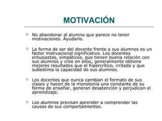MOTIVACIÓN 
 No abandonar al alumno que parece no tener 
motivaciones. Ayudarlo. 
 La forma de ser del docente frente a sus alumnos es un 
factor motivacional significativo. Los docentes 
entusiastas, simpáticos, que tienen buena relación con 
sus alumnos y cree en ellos, generalmente obtiene 
mejores resultados que el hipercrítico, irritado y que 
subestima la capacidad de sus alumnos. 
 Los docentes que nunca cambian el formato de sus 
clases y hacen de la monotonía una constante de su 
forma de enseñar, generan desatención y perjudican el 
aprendizaje. 
 Los alumnos precisan aprender a comprender las 
causas de sus comportamientos. 
 