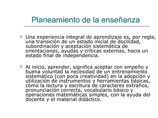 Planeamiento de la enseñanza 
 Una experiencia integral de aprendizaje es, por regla, 
una transición de un estado inicial de docilidad, 
subordinación y aceptación sistemática de 
orientaciones, ayudas y críticas externas, hacia un 
estado final de independencia. 
 Al inicio, aprender, significa aceptar con empeño y 
buena voluntad la necesidad de un entrenamiento 
sistemático (con poca creatividad) en la adopción y 
utilización de instrumentos y herramientas básicas, 
como la lectura y escritura de caracteres extraños, 
pronunciación correcta, vocabulario básico y 
operaciones matemáticas simples, con la ayuda del 
docente y el material didáctico. 
 