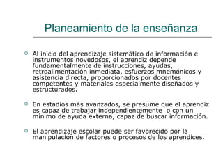 Planeamiento de la enseñanza 
 Al inicio del aprendizaje sistemático de información e 
instrumentos novedosos, el aprendiz depende 
fundamentalmente de instrucciones, ayudas, 
retroalimentación inmediata, esfuerzos mnemónicos y 
asistencia directa, proporcionados por docentes 
competentes y materiales especialmente diseñados y 
estructurados. 
 En estadios más avanzados, se presume que el aprendiz 
es capaz de trabajar independientemente o con un 
mínimo de ayuda externa, capaz de buscar información. 
 El aprendizaje escolar puede ser favorecido por la 
manipulación de factores o procesos de los aprendices. 
 