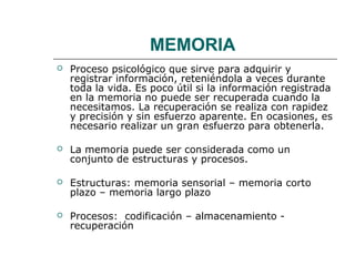 MEMORIA 
 Proceso psicológico que sirve para adquirir y 
registrar información, reteniéndola a veces durante 
toda la vida. Es poco útil si la información registrada 
en la memoria no puede ser recuperada cuando la 
necesitamos. La recuperación se realiza con rapidez 
y precisión y sin esfuerzo aparente. En ocasiones, es 
necesario realizar un gran esfuerzo para obtenerla. 
 La memoria puede ser considerada como un 
conjunto de estructuras y procesos. 
 Estructuras: memoria sensorial – memoria corto 
plazo – memoria largo plazo 
 Procesos: codificación – almacenamiento - 
recuperación 
 