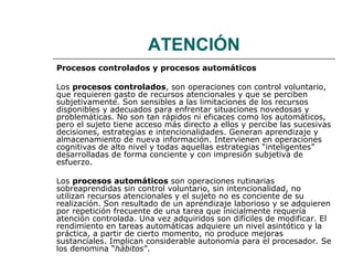 ATENCIÓN 
Procesos controlados y procesos automáticos 
Los procesos controlados, son operaciones con control voluntario, 
que requieren gasto de recursos atencionales y que se perciben 
subjetivamente. Son sensibles a las limitaciones de los recursos 
disponibles y adecuados para enfrentar situaciones novedosas y 
problemáticas. No son tan rápidos ni eficaces como los automáticos, 
pero el sujeto tiene acceso más directo a ellos y percibe las sucesivas 
decisiones, estrategias e intencionalidades. Generan aprendizaje y 
almacenamiento de nueva información. Intervienen en operaciones 
cognitivas de alto nivel y todas aquellas estrategias “inteligentes” 
desarrolladas de forma conciente y con impresión subjetiva de 
esfuerzo. 
Los procesos automáticos son operaciones rutinarias 
sobreaprendidas sin control voluntario, sin intencionalidad, no 
utilizan recursos atencionales y el sujeto no es conciente de su 
realización. Son resultado de un aprendizaje laborioso y se adquieren 
por repetición frecuente de una tarea que inicialmente requería 
atención controlada. Una vez adquiridos son difíciles de modificar. El 
rendimiento en tareas automáticas adquiere un nivel asintótico y la 
práctica, a partir de cierto momento, no produce mejoras 
sustanciales. Implican considerable autonomía para el procesador. Se 
los denomina “hábitos”. 
 
