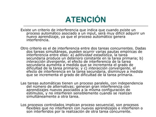 ATENCIÓN 
Existe un criterio de interferencia que indica que cuando existe un 
proceso automático asociado a un input, será muy difícil adquirir un 
nuevo aprendizaje, ya que el proceso automático genera 
interferencia. 
Otro criterio es el de interferencia entre dos tareas concurrentes. Dadas 
dos tareas simultáneas, pueden ocurrir varias pautas empíricas de 
interferencia entre ellas: a) aditividad estadística, la tarea 
secundaria produce un deterioro constante en la tarea primaria; b) 
interacción divergente, el efecto de interferencia de la tarea 
secundaria aumenta a medida que se incrementa el grado de 
dificultad de la tarea primaria; y c) interacción convergente, el 
efecto de interferencia en la tarea secundaria, disminuye a medida 
que se incrementa el grado de dificultad de la tarea primaria. 
Las tareas automáticas tienen un proceso paralelo, con independencia 
del número de alternativas; generan gran interferencia con 
aprendizajes nuevos asociados a la misma configuración de 
estímulos, y no interfieren sensiblemente cuando se realizan 
simultáneamente a otra tarea. 
Los procesos controlados implican proceso secuencial, son procesos 
flexibles que no interfieren con nuevos aprendizajes e interfieren o 
son interferidos por la realización de otra tarea concurrente. 
 