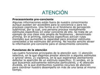 ATENCIÓN 
Procesamiento pre-conciente 
Algunas informaciones están fuera de nuestro conocimiento 
aunque puedan ser accesibles para la conciencia o para los 
procesos cognitivos. Una forma es el fenómeno de percepción 
subliminal, por la cual, una persona procesa mentalmente 
estímulos específicos sin estar conciente de ello. Se trata de un 
ejemplo de una clase más amplia de fenómenos , denominado 
priming. En el priming, estímulos específicos activan rutas 
mentales que aumentan la capacidad para procesar estímulos 
conectados a los estímulos del priming. No resulta sencillo atraer 
la información pre-conciente para el conocimiento conciente. 
Funciones de la atención 
Las cuatro funciones principales de la atención son: 1) atención 
selectiva, en la que elegimos prestar atención a algunos estímulos 
e ignorar otros; 2) vigilancia, en la que esperamos atentamente 
detectar la aparición de un estímulo específico; 3) sondeo, en la 
que buscamos activamente estímulos particulares; y 4) atención 
dividida, en la que distribuimos nuestros recursos de atención 
para coordinar nuestro desempeño en más de una tarea al mismo 
tiempo. 
 