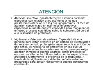 ATENCIÓN 
 Atención selectiva. Constantemente estamos haciendo 
elecciones con relación a los estímulos a los que 
prestaremos atención y a los que ignoraremos. El foco de 
atención concentrado en estímulos informativos 
específicos aumenta nuestra capacidad para manipularlos 
en otros procesos cognitivos como la comprensión verbal 
o la resolución de problemas. 
 Vigilancia y detección de señales. Capacidad de una 
persona para estar presente en un campo de estimulación 
durante un período prolongado, esperando la aparición de 
una señal. Es necesaria en ambientes en los que un 
determinado estímulo sucede raramente, pero que exige 
atención inmediata cuando aparece. Estos procesos se 
encuentran altamente influenciados por las expectativas, 
afectando fuertemente la eficiencia de la respuesta. A 
través de la vigilancia para detectar señales estamos 
preparados para actuar rápidamente cuando detectamos 
el estímulo. 
 