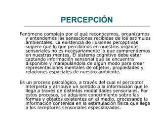 PERCEPCIÓN 
Fenómeno complejo por el qué reconocemos, organizamos 
y entendemos las sensaciones recibidas de los estímulos 
ambientales. La existencia de ilusiones perceptivas 
sugiere que lo que percibimos en nuestros órganos 
sensoriales no es necesariamente lo que comprendemos 
en nuestras mentes. El sistema cognitivo debe estar 
captando información sensorial que se encuentra 
disponible y manipulándola de algún modo para crear 
representaciones mentales de objetos, propiedades y 
relaciones espaciales de nuestro ambiente. 
Es un proceso psicológico, a través del cual el perceptor 
interpreta y atribuye un sentido a la información que le 
llega a través de distintas modalidades sensoriales. Por 
estos procesos, se adquiere conocimiento sobre las 
formas y objetos existentes en el medio, procesando la 
información contenida en la estimulación física que llega 
a los receptores sensoriales especializados. 
 