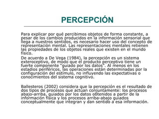 PERCEPCIÓN 
Para explicar por qué percibimos objetos de forma constante, a 
pesar de los cambios producidos en la información sensorial que 
llega a nuestros sentidos, es necesario hacer uso del concepto de 
representación mental. Las representaciones mentales retienen 
las propiedades de los objetos reales que existen en el mundo 
físico. 
De acuerdo a De Vega (1984), la percepción es un sistema 
exteroceptivo, de modo que el producto perceptivo tiene un 
fuerte componente “guiado por los datos”. Al menos en los 
estadios periféricos, las operaciones están determinadas por la 
configuración del estímulo, no influyendo las expectativas o 
conocimientos del sistema cognitivo. 
Ballesteros (2002) considera que la percepción es el resultado de 
dos tipos de procesos que actúan conjuntamente: los procesos 
abajo-arriba, guiados por los datos obtenidos a partir de la 
información física y los procesos arriba-abajo guiados 
conceptualmente que integran y dan sentido a esa información. 
 