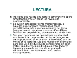 LECTURA 
El individuo que realiza una lectura comprensiva opera 
simultáneamente en todos los niveles de 
procesamiento. 
 Se suelen categorizar como microprocesos, a 
aquellos directamente relacionados con la 
decodificación más o menos mecánica del texto 
(reconocimiento de letras, construcción silábica, 
codificación de palabras, procesamiento sintáctico); 
 Son macroprocesos las operaciones de alto nivel 
asociados a la comprensión del texto (integración 
de proposiciones en esquemas, inferencias, uso de 
metas en la lectura). Los dos niveles son esenciales 
para que un individuo pueda considerarse un buen 
lector. Las diferencias individuales entre lectores 
buenos y malos de derivan de su grado de 
eficiencia tanto en los micro cuanto en los 
macroprocesos. 
 