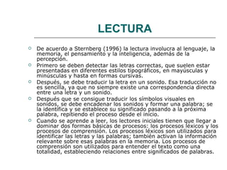 LECTURA 
 De acuerdo a Sternberg (1996) la lectura involucra al lenguaje, la 
memoria, el pensamiento y la inteligencia, además de la 
percepción. 
 Primero se deben detectar las letras correctas, que suelen estar 
presentadas en diferentes estilos tipográficos, en mayúsculas y 
minúsculas y hasta en formas cursivas. 
 Después, se debe traducir la letra en un sonido. Esa traducción no 
es sencilla, ya que no siempre existe una correspondencia directa 
entre una letra y un sonido. 
 Después que se consigue traducir los símbolos visuales en 
sonidos, se debe encadenar los sonidos y formar una palabra; se 
la identifica y se establece su significado pasando a la próxima 
palabra, repitiendo el proceso desde el inicio. 
 Cuando se aprende a leer, los lectores iniciales tienen que llegar a 
dominar dos formas básicas de procesos: los procesos léxicos y los 
procesos de comprensión. Los procesos léxicos son utilizados para 
identificar las letras y las palabras; también activan la información 
relevante sobre esas palabras en la memoria. Los procesos de 
comprensión son utilizados para entender el texto como una 
totalidad, estableciendo relaciones entre significados de palabras. 
 