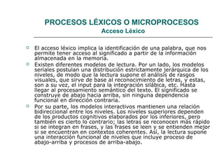 PROCESOS LÉXICOS O MICROPROCESOS 
Acceso Léxico 
 El acceso léxico implica la identificación de una palabra, que nos 
permite tener acceso al significado a partir de la información 
almacenada en la memoria. 
 Existen diferentes modelos de lectura. Por un lado, los modelos 
seriales postulan una distribución estrictamente jerárquica de los 
niveles, de modo que la lectura supone el análisis de rasgos 
visuales, que sirve de base al reconocimiento de letras, y estas, 
son a su vez, el input para la integración silábica, etc. Hasta 
llegar al procesamiento semántico del texto. El significado se 
construye de abajo hacia arriba, sin ninguna dependencia 
funcional en dirección contraria. 
 Por su parte, los modelos interactivos mantienen una relación 
bidireccional entre los niveles. Los niveles superiores dependen 
de los productos cognitivos elaborados por los inferiores, pero 
también es cierto lo contrario; las letras se reconocen más rápido 
si se integran en frases, y las frases se leen y se entienden mejor 
si se encuentran en contextos coherentes. Así, la lectura supone 
una interacción funcional de niveles que incluye proceso de 
abajo-arriba y procesos de arriba-abajo. 
 
