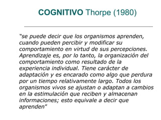 COGNITIVO Thorpe (1980) 
“se puede decir que los organismos aprenden, 
cuando pueden percibir y modificar su 
comportamiento en virtud de sus percepciones. 
Aprendizaje es, por lo tanto, la organización del 
comportamiento como resultado de la 
experiencia individual. Tiene carácter de 
adaptación y es encarado como algo que perdura 
por un tiempo relativamente largo. Todos los 
organismos vivos se ajustan o adaptan a cambios 
en la estimulación que reciben y almacenan 
informaciones; esto equivale a decir que 
aprenden” 
 