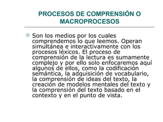 PROCESOS DE COMPRENSIÓN O 
MACROPROCESOS 
 Son los medios por los cuales 
comprendemos lo que leemos. Operan 
simultánea e interactivamente con los 
procesos léxicos. El proceso de 
comprensión de la lectura es sumamente 
complejo y por ello solo enfocaremos aquí 
algunos de ellos, como la codificación 
semántica, la adquisición de vocabulario, 
la comprensión de ideas del texto, la 
creación de modelos mentales del texto y 
la comprensión del texto basado en el 
contexto y en el punto de vista. 
 