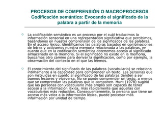 PROCESOS DE COMPRENSIÓN O MACROPROCESOS 
Codificación semántica: Evocando el significado de la 
palabra a partir de la memoria 
 La codificación semántica es un proceso por el cuál traducimos la 
información sensorial en una representación significativa que percibimos, 
basándonos en nuestra comprensión de los significados de las palabras. 
En el acceso léxico, identificamos las palabras basados en combinaciones 
de letras y activamos nuestra memoria relacionada a las palabras, en 
cuanto que en la codificación semántica obtenemos acceso al significado 
almacenado en la memoria. Si el significado no existe en la memoria, 
buscamos otro camino para derivar la significación, como por ejemplo, la 
observación del contexto en el que las leemos. 
 El conocimiento del significado de las palabras (vocabulario) se relaciona 
íntimamente a la capacidad para comprender un texto. Las personas que 
son instruidas en cuanto al significado de las palabras tienden a ser 
buenos lectores y viceversa. No se puede comprender un texto, a menos 
que se comprendan las palabras que lo componen. Hunt (1978) sugirió 
que las personas con vocabulario más amplio son capaces de tener 
acceso a la información léxica, más rápidamente que aquellas con 
vocabularios más reducidos. Consecuentemente, la persona que tiene un 
acceso más veloz a la información léxica, puede procesar más 
información por unidad de tiempo. 
 